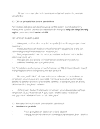 Dapat membantu ke arah penyelesaian terhadap sesuatu masalah
yang timbul
1.2 Ciri-ciri penyelidikan dalam pendidikan
Penyelidikan sebagai pendekatan yang saintifik dalam menghasilkan ilmu
mempunyai dua ciri utama, iaitu ia dijalankan mengikut langkah-langkah yang
logikal dan mematuhi kaedah saintifik.
(a) Langkah-langkah logikal
· Mengenal pasti keaslian masalah yang dikaji dan bidang pengetahuan
berkaitan.
· Melakukan tinjauan literatur untuk memahami bagaimana orang lain
telah menghadapi/ menyelesaikan masalah/isu.
· Pengumpulan data secara tersusun dan terkawal untuk memperoleh
keputusan yang sah.
· Menganalisis data yang setimpal/berkaitan dengan masalah/isu.
· Membuat kesimpulan dan generalisasi.
(b) Penyelidikan perlu mematuhi suatu kaedah saintifik. Ini bermakna ia dapat
mengintegrasikan keterangan induktif dan deduktif.
· Ket erangan Indukt if : daripada kenyat aan-kenyat an khusus kepada
kenyat aan umum.Seseorang penyelidik membuat pemerhatian terhadap
peristiswa-peristiswa tetentu (fakta-fakta konkrit). Setelah penyiasatan, beliau
akan membina jangkaan tertentu.
 Ket erangan Dedukt if : daripada kenyat aan umum kepada kenyat aan-
kenyat aan khusus “Kalau Encik A guru tidak terlatih, beliau tidak akan
menggunakan ABM/ABPP semasa dia mengajar”
1.3 Pendekatan inkuiri dalam penyelidikan pendidikan
a. Pendekatan ‘positivist’
· Proses penyelidikan dilakukan secara objektif
· Menggunakan instrumen untuk mengukur pembolehubah tertentu
 