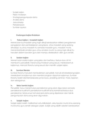 · Subjek kajian
· Pelan tindakan
· Strategi pengumpulan data
· Analisis data
· Jadual kerja
· Perbelanjaan
· Sumber rujukan
Cadangan kajian tindakan
i. Fokus kajian / masalah kajian
Menetukan isu/masalah yang ingin dikaji berdasarkan refleksi pengalaman
pengajaran dan pembelajaran yang lepas, atau masalah yang sedang
dihadapi. Isu atau masalah itu samada masalah guru, masalah murid,
menambahbaik amalan guru atau amalan murid. Isu yang ingin dikaji itu
haruslah dalam kawalan guru dan mampu diselesaikan oleh guru sendiri.
ii. Soalan kajian
Menentukan soalan kajian yang jelas dan berfokus. Kedua-dua ciri ini
membantu penyelidik merancang tindakan yang sesuai, merekabentuk
kajiannya, mencari literatur yang sesuai dan memilih subjek kajian.
iii. Sumber literatur
Sumber literatur haruslah membolehkan penyelidik menulis latarbelakang kajian,
merekabentuk kajiannya dan membincangkan dapatan kajiannya. Sumber
literatur boleh diambil daripada jurnal, buku, prosiding seminar, thesis, laporan
dan sebagainya.
iv. Reka bentuk kajian
Penyelidik harus menentukan pendekatan yang akan digunakan samada
pendekatan kualitatif, pendekatan kualitatif atau kombinasi kedua-dua
pendekatan. Seterusnya tentukan jenis data yang diperlukan dan teknik
pengumpulan data yang akan digunakan.
v. Subjek kajian
Subjek kajian boleh melibatkan satu bilikdarjah, sekumpulan murid atau seorang
murid atau guru sendiri sebagai subjek. Subjek yang dipilih adalah berdasarkan
 