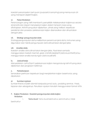 kaedah persampelan bertujuan (purposeful sampling)yang mempunyai ciri
yang menepati objektif kajian.
vi. Pelan tindakan
Perancangan yang teliti membantu penyelidik melaksanakan kajiannya secara
sistematik dan dapat menyiapkan kajian dalam tempoh masa yang
ditetapkan. Aktiviti yang akan dijalankan, pihak yang terlibat, keperluan
peralatan dan prosedur pelaksanaan kajian disenaraikan dan dinyatakan
dengan jelas
vii. Strategi pengumpulan data
Strategi pengumpulan data melibatkan penentuan jenis data, instrumen yang
digunakan dan teknik pengumpulan data dinyatakan dengan jelas
viii. Analisis data
Kaedah analisis data dinyatakan dengan jelas. Nyatakan samada
menggunakan markah mentah, gred, statistik deskriptif (data kuantitatif)atau
menggunakan analisis kandungan (data kualitatif)
ix. Jadual kerja
Menyediakan carta Gantt pelaksanaan kajian mengandungi aktiviti yang akan
dijalankan dan jangkaan tarikhnya
x. Perbelanjaan
Senaraikan perincian keperluan bagi menjalankan kajian beserta kos yang
diperlukan
xi. Sumber rujukan
Sumber literatur boleh diambil daripada jurnal, buku, prosiding seminar, thesis,
laporan dan sebagainya. Penulisan rujukan haruslah menggunakan format APA
7. Kajian Tindakan: Kaedah pengumpulan data kajian
tindakan
i. Temu bual: Temu bual berstruktur, semi-struktur, tidak
berstruktur
 