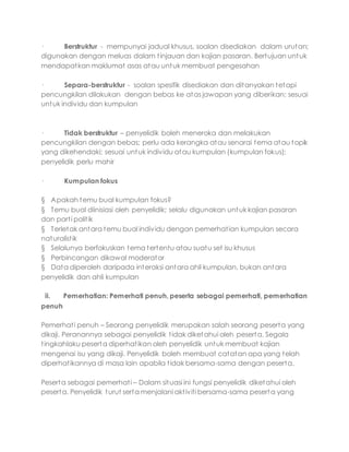 · Berstruktur - mempunyai jadual khusus, soalan disediakan dalam urutan;
digunakan dengan meluas dalam tinjauan dan kajian pasaran. Bertujuan untuk
mendapatkan maklumat asas atau untuk membuat pengesahan
· Separa-berstruktur - soalan spesifik disediakan dan ditanyakan tetapi
pencungkilan dilakukan dengan bebas ke atas jawapan yang diberikan; sesuai
untuk individu dan kumpulan
· Tidak berstruktur – penyelidik boleh meneroka dan melakukan
pencungkilan dengan bebas; perlu ada kerangka atau senarai tema atau topik
yang dikehendaki; sesuai untuk individu atau kumpulan (kumpulan fokus);
penyelidik perlu mahir
· Kumpulan fokus
§ Apakah temu bual kumpulan fokus?
§ Temu bual diinisiasi oleh penyelidik; selalu digunakan untuk kajian pasaran
dan parti politik
§ Terletak antara temu bual individu dengan pemerhatian kumpulan secara
naturalistik
§ Selalunya berfokuskan tema tertentu atau suatu set isu khusus
§ Perbincangan dikawal moderator
§ Data diperoleh daripada interaksi antara ahli kumpulan, bukan antara
penyelidik dan ahli kumpulan
ii. Pemerhatian: Pemerhati penuh, peserta sebagai pemerhati, pemerhatian
penuh
Pemerhati penuh – Seorang penyelidik merupakan salah seorang peserta yang
dikaji. Peranannya sebagai penyelidik tidak diketahui oleh peserta. Segala
tingkahlaku peserta diperhatikan oleh penyelidik untuk membuat kajian
mengenai isu yang dikaji. Penyelidik boleh membuat catatan apa yang telah
diperhatikannya di masa lain apabila tidak bersama-sama dengan peserta.
Peserta sebagai pemerhati – Dalam situasi ini fungsi penyelidik diketahui oleh
peserta. Penyelidik turut serta menjalani aktiviti bersama-sama peserta yang
 