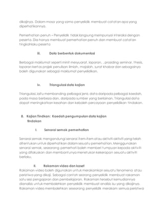 dikajinya. Dalam masa yang sama penyelidik membuat catatan apa yang
diperhatikannya.
Pemerhatian penuh – Penyelidik tidak langsung mempunyai interaksi dengan
peserta. Dia hanya membuat pemerhatian penuh dan membuat catatan
tingkahlaku peserta
iii. Data berbentuk dokumentasi
Berbagai maklumat seperti minit mesyuarat, laporan, , prosiding seminar, thesis,
laporan kertas projek penulisan ilmiah, majalah, surat khabar dan sebagainya
boleh digunakan sebagai maklumat penyelidikan.
iv. Triangulasi data kajian
Triangulasi, iaitu membanding pelbagai jenis data daripada pelbagai kaedah,
pada masa berbeza dan, daripada sumber yang berlainan. Triangulasi data
dapat meningkatkan kesahan dan keboleh percayaan penyelidikan tindakan.
8. Kajian Tindkan: Kaedah pengumpulan data kajian
tindakan
I. Senarai semak pemerhatian
Senarai semak mengandungi senarai item-item atau aktiviti-aktiviti yang telah
ditentukan untuk diperhatikan dalam sesuatu pemerhatian. Menggunakan
senarai semak, seseorang pemerhati boleh memberi tumpuan kepada aktiviti
yang difokuskan dan membantunya menetukan kekerapan sesuatu aktiviti
berlaku.
II. Rakaman video dan kaset
Rakaman video boleh digunakan untuk merakamkan sesuatu fenomena atau
peristiwa yang dikaji. Sebagai contoh seorang penyelidik membuat rakaman
satu sesi pengajaran dan pembelajaran. Rakaman tersebut kemudiannya
dianalisis untuk membolehkan penyelidik membuat analisis isu yang dikajinya.
Rakaman video membolehkan seseorang penyelidik merakam semua peristiwa
 