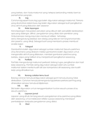 yang berlaku dan tiada maklumat yang terlepas berbanding melalui bentuk
pemerhatian yang lain.
III. Log
Catatan log seperti buku log juga boleh digunakan sebagai maklumat. Perkara
yang dicatatkan dalam buku log boleh digunakan sebagai bukti penglibatan
atau aktiviti yang dilakukan oleh seseoran
IV. Nota lapangan
Nota lapangan merupakan penulisan yang dibuat oleh penyelidik berdasarkan
apa yang didengar, dilihat, pengalaman yang dilalui dan pemikiran yang
timbul semasa mengumpul dan membuat refleksi terhadap
data. Mengandung deskripsi dan dialog yang releven tentang latar konteks
dan peserta yang dikaji. Sebagai bukti yang membantu proses membuat
analisis kajian
V. Fotograf
Gambarfoto boleh digunakan sebagai sumber maklumat.Sesuatu peristiwa
atau fenomena yang dirakam melalui gambarfoto boleh digunakan untuk
menganalisis aktiviti yang dilakukan, memberi gambaran peristiwa yang
berlaku, siapa yang terlibat atau menjadi bukti penglibatan seseorang.
VI. Portfolio
Portfolio mengandungi maklumat peribadi, bidang tugas, penglibatan dan hasil
kerja seseorang. Portfolio sering digunakan sebagai salah satu sumber
maklumat dalam menilai kualiti diri dan kompetensi diri seseorang dan kualiti
kerja yang dihasilkannya
VII. Borang catatan temu bual
Borang catatan temubual digunakan sebagai ganti temubual yang tidak
direkodkan. Catatan temubual mengandungi perkara-perkara penting yang
ditekodkan semasa temubual dijalankan
VIII. Slid
Slid boleh digunakan untuk menggambarkan turutan sesuatu proses atau
sesuatu peristiwa.
IX. Laporan jurnal
Laporan yang ditulis tentang sesuatu pengalaman atau peristiwa yang dilalui
oleh seseorang untuk melakukan refleksi supaya seseorang mendapat
pembelajaran daripada pengalaman yang dilalui.
X. Diari
 