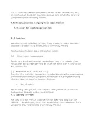 Catatan peristiwa-peristiwa yang berlaku dalam kehidupan seseorang yang
ditulis setiap hari. Diari boleh digunakan sebagai data aktiviti atau peristiwa
yang berlaku pada seseorang individu.
9. Pertimbangan semasa mengumpul data kajian tindakan
9.1 Kesahan dan kebolehpercayaan data
9.1.1 Keesahan:
Keesahan bermaksud kebenaran yang dapat menggambarkan fenomena
sosial sebenar seperti yang dimaksudkan (Hammerslay1990:57)
Kesahan kajian tindakan dapat ditingkatkan melalui:
(a) Kritikan luaran (keaslian data)
Pendapar pakar diperlukan untuk memberi pandangan kepada dapatan.
Pengesahan dan pandangan yang diberikan oleh pakar akan meningkatkan
kesahan dapatan..
(b) Kritikan dalaman (ketepatan data)
Dapatan atau hasil kajian dientangkan kepada rakan sejawat atau orang yang
pernah menjalankan kajian yang sama. Pandangan atau pengesahan yang
diberikan akan meningkatkan kesahan dapatan.
(c) Triangulasi data
Membanding pelbagai jenis data daripada pelbagai kaedah, pada masa
berbeza dan, daripada sumber yang berlainan
9.1.2 Kebolehpercayaan:
Kebolehpercayaan merujuk kepada ketekalan data yang disepakati oleh
beberapa penyelidik yang sama atau penyelidik lain, sama ada dalam situasi
yang sama atau yang berbeza (Hammerslay1992a:67)
 