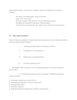 Kebolehpercayaan data kajian tindakan dapat ditingkatkan antaranya
melalui:
· Penulisan nota lapangan yang sistematik
· Ujian rintis temu bual
· Pembentangan hasil laporan untuk interpretasi semula
· Penglibatan yang lama dengan tempat kajian
· Pemerhatian yang berterusan dalam satu tempoh masa tertentu.
9.2 Etika kajian tindakan
Dalam etika penyelidikan tindakan berbeberapa elemen perlu diberi perhatian
oleh penyelidik seperti berikut:
I. Mendapat Kebenaran (informed consent)
II. Penglibatan (Participation)
III. Kerahsiaan (Confidentiality)
IV. Anomiti (keselamatan)
- Penyelidik mesti menjamin anomiti kepada peserta, contohnya identiti
respondent.
V. Rundingan (Negotiation). Rundingan melibatkan perkara-
perkara berikut:
§ Mendapat kebenaran dari institusi
§ Mendapat kebenaran untuk access data
§ Penggunaan data
§ Penulisan laporan
§ Melindungi peserta daripada masalah yang timbul
 