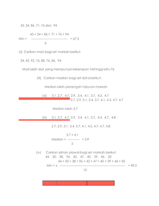43, 34, 86, 71, 76 dan 94
43 + 34 + 86 + 71 + 76 + 94
Min = ------------------------------------ = 67.3
6
(ii) Carikan mod bagi set markah berikut
34, 43, 92, 76, 88, 76, 86, 94
Mod ialah skor yang mempunyai kekerapan tertinggi iaitu 76
(iii) Carikan median bagi set data berikut:
Median ialah penengah taburan markah
(a) 3.1, 2.7, 4.7, 2.9, 3.4, 4.1, 3.7, 4.3, 4.7
2.7, 2.9, 3.1, 3.4, 3.7, 4.1, 4.3, 4.7, 4.7
Median ialah 3.7
(b) 3.1, 2.7, 4.7, 2.9, 3.4, 4.1, 3.7, 4.3, 4.7, 4.8
2.7, 2.9, 3.1, 3.4, 3.7, 4.1, 4.3, 4.7, 4.7, 4.8
3.7 + 4.1
Median = ------------ = 3.9
2
(iv) Carikan sisihan piawai bagi set markah berikut
44, 50, 38, 96, 42, 47, 40, 39, 46, 50
44 + 50 + 38 + 96 + 42 + 47 + 40 + 39 + 46 + 50
Min = x ---------------------------------------------------------------- = 49.2
10
 