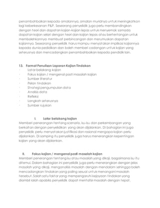 penambahbaikan kepada amalannya, amalan muridnya untuk meningkatkan
lagi keberkesanan P&P. Seseorang penyelidik juga perlu membandingkan
dengan teori dan dapatan kajian-kajian lepas untuk menyemak samada
dapatan kajian selari dengan teori dan kajian lepas atau bertentangan untuk
membolehkannya membuat perbincangan dan merumuskan dapatan
kajiannya. Seseorang penyelidik harus mampu menyatakan implikasi kajiannya
kepada dunia pedidikan dan boleh memberi cadangan untuk kajian yang
seterusnya dan mencadangkan penambahbaikan kepada pendidik lain.
13. Format Penulisan Laporan Kajian Tindakan
· Latar belakang kajian
· Fokus kajian / mengenal pasti masalah kajian
· Sumber literatur
· Pelan tindakan
· Strategi pengumpulan data
· Analisis data
· Refleksi
· Langkah seterusnya
· Sumber rujukan
I. Latar belakang kajian
Memberi penerangan tentang scenario, isu-isu dan perkembangan yang
berkaitan dengan penyelidikan yang akan dijalankan. Di bahagian ini juga
penyelidik perlu menyatakan justifikasi dan rasional mengapa kajian perlu
dijalankan. Di samping itu penyelidik juga harus menerangkan kepentingan
kajian yang akan dijalankan.
II. Fokus kajian / mengenal pasti masalah kajian
Memberi penerangan tentang isu atau masalah yang dikaji, bagaimana isu itu
ditemui. Dalam bahagian ini penyelidik juga perlu menerangkan dengan jelas
masalah yang dikaji, menganalisis masalah dengan mendalam sehingga boleh
mencadangkan tindakan yang paling sesuai untuk menangani masalah
tersebut. Salah satu faktor yang mempengaruhi kejayaan tindakan yang
diambil ialah apabila penyelidik dapat mentafsir masalah dengan tepat,
 