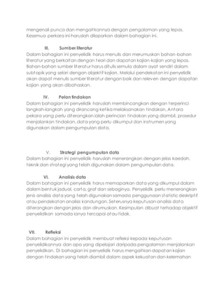 mengenali punca dan mengaitkannya dengan pengalaman yang lepas.
Kesemua perkara ini haruslah dilaporkan dalam bahagian ini.
III. Sumber literatur
Dalam bahagian ini penyelidik harus menulis dan merumuskan bahan-bahan
literatur yang berkaitan dengan teori dan dapatan kajian-kajian yang lepas.
Bahan-bahan sumber literatur harus ditulis semula dalam ayat sendiri dalam
subtopik yang selari dengan objektif kajian. Melalui pendekatan ini penyelidik
akan dapat menulis sumber literatur dengan baik dan releven dengan dapatan
kajian yang akan dibahaskan.
IV. Pelan tindakan
Dalam bahagian ini penyelidik haruslah membincangkan dengan terperinci
langkah-langkah yang dirancang ketika melaksanakan tindakan. Antara
pekara yang perlu diterangkan ialah perincian tindakan yang diambil, prosedur
menjalankan tindakan, data yang perlu dikumpul dan instrumen yang
digunakan dalam pengumpulan data.
V. Strategi pengumpulan data
Dalam bahagian ini penyelidik haruslah menerangkan dengan jelas kaedah,
teknik dan strategi yang telah digunakan dalam pengumpulan data.
VI. Analisis data
Dalam bahagian ini penyelidik harus memaparkan data yang dikumpul dalam
dalam bentuk jadual, carta, graf dan sebaginya. Penyelidik perlu menerangkan
jenis analisis data yang telah digunakan samada penggunaan statistic deskriptif
atau pendekatan analisis kandungan. Seterusnya keputusan analisis data
diterangkan dengan jelas dan dirumuskan. Kesimpulan dibuat terhadap objektif
penyelidikan samada ianya tercapai atau tidak.
VII. Refleksi
Dalam bahagian ini penyelidik membuat refleksi kepada keputusan
penyelidikannya dan apa yang dipelajari daripada pengalaman menjalankan
penyelidikan. Di bahagian ini penyelidik harus mengaitkan dapatan kajian
dengan tindakan yang telah diambil dalam aspek kekuatan dan kelemahan
 
