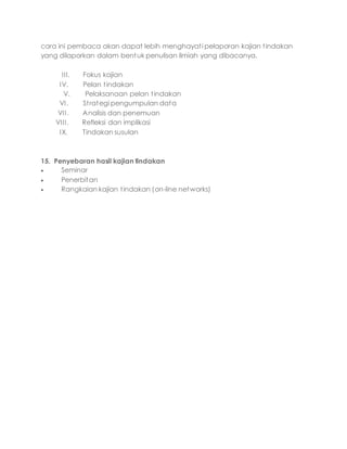 cara ini pembaca akan dapat lebih menghayati pelaporan kajian tindakan
yang dilaporkan dalam bentuk penulisan ilmiah yang dibacanya.
III. Fokus kajian
IV. Pelan tindakan
V. Pelaksanaan pelan tindakan
VI. Strategi pengumpulan data
VII. Analisis dan penemuan
VIII. Refleksi dan implikasi
IX. Tindakan susulan
15. Penyebaran hasil kajian tindakan
 Seminar
 Penerbitan
 Rangkaian kajian tindakan (on-line networks)
 