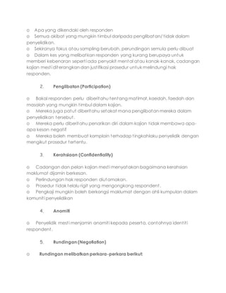 o Apa yang dikendaki oleh responden
o Semua akibat yang mungkin timbul daripada penglibatan/ tidak dalam
penyelidikan.
o Sekiranya fokus atau sampling berubah, perundingan semula perlu dibuat
o Dalam kes yang melibatkan responden yang kurang berupaya untuk
memberi kebenaran seperti ada penyakit mental atau kanak-kanak, cadangan
kajian mesti diterangkan dan justifikasi prosedur untuk melindungi hak
responden.
2. Penglibatan (Participation)
o Bakal responden perlu diberitahu tentang matlmat, kaedah, faedah dan
masalah yang mungkin timbul dalam kajian.
o Mereka juga patut diberitahu setakat mana penglibatan mereka dalam
penyelidikan tersebut.
o Mereka perlu diberitahu penarikan diri dalam kajian tidak membawa apa-
apa kesan negatif
o Mereka boleh membuat komplain terhadap tingkahlaku penyelidik dengan
mengikut prosedur tertentu.
3. Kerahsiaan (Confidentiality)
o Cadangan dan pelan kajian mesti menyatakan bagaimana kerahsian
maklumat dijamin berkesan.
o Perlindungan hak responden diutamakan.
o Prosedur tidak telalu rigit yang mengongkong respondent.
o Pengkaji mungkin boleh berkongsi maklumat dengan ahli kumpulan dalam
komuniti penyelidikan
4. Anomiti
o Penyelidik mesti menjamin anomiti kepada peserta, contohnya identiti
respondent.
5. Rundingan (Negotiation)
o Rundingan melibatkan perkara-perkara berikut:
 