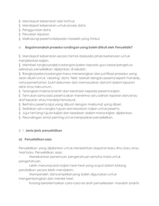 § Mendapat kebenaran dari institusi
§ Mendapat kebenaran untuk access data
§ Penggunaan data
§ Penulisan laporan
§ Melindungi peserta daripada masalah yang timbul
o Bagaimanakah prosedur rundingan yang boleh diikuti oleh Penyelidik?
§ Mendapat kebenaran secara formal daripada pihak berkenaan untuk
menjalankan kajian.
§ Memberi rangka projek/cadangan/pelan kepada guru besar/pengetua
sekiranya penyelidikan dijalankan di sekolah.
§ Rangka/pelan/cadangan harus menerangkan dan justifikasi prosedur yang
akan diiukti untuk ‘clearing’ data ‘field’ berkait dengan peserta seperti transkrip,
nota pemerhatian, bukti dokumen dan memasukkan data ini dalam laporan
akhir atau teks umum.
§ Terangkan makna anomiti dan kerahsian kepada peserta kajian.
§ Tentukan sama ada peserta akan menerima satu salinan laporan dan/atau
draf laporan atau transkrip temubual.
§ Beritahu peserta apa yang dibuat dengan maklumat yang diberi.
§ Sediakan satu rangka tujuan dan keadaan kajian untuk peserta.
§ Jujur tentang tujuan kajian dan keadaan dalam mana kajian dijalankan.
§ Perundingan amat penting untuk menjayakan penyelidikan.
2. 1 Jenis-jenis penyelidikan
a) Penyelidikan asas
Penyelidikan yang dijalankan untuk menerbitkan dapatan baru, ilmu baru atau
teori baru. Penyelidikan asas:
· Menekankan penemuan pengetahuan semata-mata untuk
pengetahuan.
· Lebih menumpukan kajian teori-teori yang wujud dalam bidang
pendidikan secara lebih mendalam.
· Memperoleh data empirikal yang boleh digunakan untuk
mengembangkan dan menilai teori.
· Kurang berorientasikan cara-cara ke arah penyelesaian masalah praktis
 