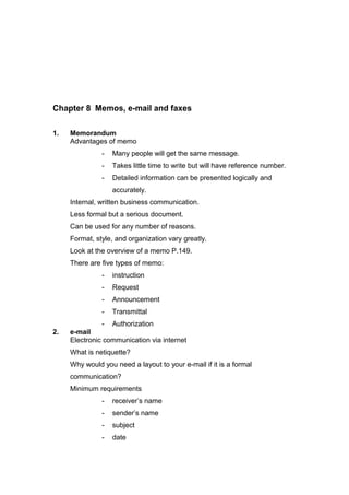 Chapter 8 Memos, e-mail and faxes
1. Memorandum
Advantages of memo
- Many people will get the same message.
- Takes little time to write but will have reference number.
- Detailed information can be presented logically and
accurately.
Internal, written business communication.
Less formal but a serious document.
Can be used for any number of reasons.
Format, style, and organization vary greatly.
Look at the overview of a memo P.149.
There are five types of memo:
- instruction
- Request
- Announcement
- Transmittal
- Authorization
2. e-mail
Electronic communication via internet
What is netiquette?
Why would you need a layout to your e-mail if it is a formal
communication?
Minimum requirements
- receiver’s name
- sender’s name
- subject
- date
 