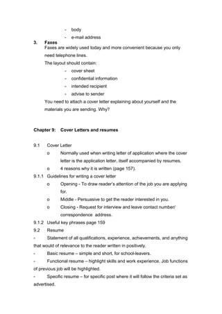 - body
- e-mail address
3. Faxes
Faxes are widely used today and more convenient because you only
need telephone lines.
The layout should contain:
- cover sheet
- confidential information
- intended recipient
- advise to sender
You need to attach a cover letter explaining about yourself and the
materials you are sending. Why?
Chapter 9: Cover Letters and resumes
9.1 Cover Letter
o Normally used when writing letter of application where the cover
letter is the application letter, itself accompanied by resumes.
o 4 reasons why it is written (page 157).
9.1.1 Guidelines for writing a cover letter
o Opening - To draw reader’s attention of the job you are applying
for.
o Middle - Persuasive to get the reader interested in you.
o Closing - Request for interview and leave contact number/
correspondence address.
9.1.2 Useful key phrases page 159
9.2 Resume
- Statement of all qualifications, experience, achievements, and anything
that would of relevance to the reader written in positively.
- Basic resume – simple and short, for school-leavers.
- Functional resume – highlight skills and work experience. Job functions
of previous job will be highlighted.
- Specific resume – for specific post where it will follow the criteria set as
advertised.
 