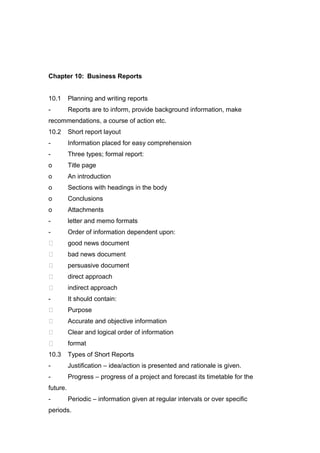 Chapter 10: Business Reports
10.1 Planning and writing reports
- Reports are to inform, provide background information, make
recommendations, a course of action etc.
10.2 Short report layout
- Information placed for easy comprehension
- Three types; formal report:
o Title page
o An introduction
o Sections with headings in the body
o Conclusions
o Attachments
- letter and memo formats
- Order of information dependent upon:
 good news document
 bad news document
 persuasive document
 direct approach
 indirect approach
- It should contain:
 Purpose
 Accurate and objective information
 Clear and logical order of information
 format
10.3 Types of Short Reports
- Justification – idea/action is presented and rationale is given.
- Progress – progress of a project and forecast its timetable for the
future.
- Periodic – information given at regular intervals or over specific
periods.
 