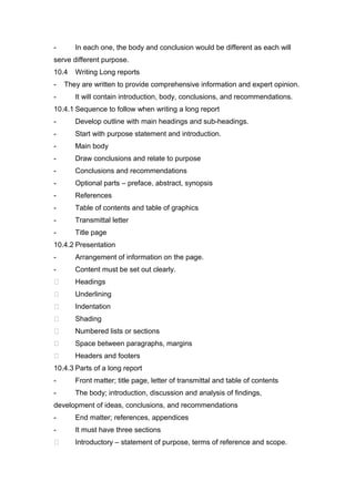 - In each one, the body and conclusion would be different as each will
serve different purpose.
10.4 Writing Long reports
- They are written to provide comprehensive information and expert opinion.
- It will contain introduction, body, conclusions, and recommendations.
10.4.1 Sequence to follow when writing a long report
- Develop outline with main headings and sub-headings.
- Start with purpose statement and introduction.
- Main body
- Draw conclusions and relate to purpose
- Conclusions and recommendations
- Optional parts – preface, abstract, synopsis
- References
- Table of contents and table of graphics
- Transmittal letter
- Title page
10.4.2 Presentation
- Arrangement of information on the page.
- Content must be set out clearly.
 Headings
 Underlining
 Indentation
 Shading
 Numbered lists or sections
 Space between paragraphs, margins
 Headers and footers
10.4.3 Parts of a long report
- Front matter; title page, letter of transmittal and table of contents
- The body; introduction, discussion and analysis of findings,
development of ideas, conclusions, and recommendations
- End matter; references, appendices
- It must have three sections
 Introductory – statement of purpose, terms of reference and scope.
 