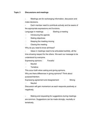 Topic 3 Discussions and meetings
- Meetings are for exchanging information, discussion and
make decisions.
- Each member need to contribute actively and be aware of
the appropriate expressions and functions.
Language in meetings  Starting a meeting
 Introducing the agenda
 Stating objectives
 Keeping the meeting moving
 Closing the meeting
Why do you need to know all these?
- Ideas in meetings need to be articulated tactfully, all the
time showing respect for the others. We want our message to be
understood by everyone.
Expressing opinions Forceful
 Neutral
 Tentative
This occur both when asking and giving opinions.
Why are there differences in giving opinions? Think about
purpose/intention.
Expressing agreement and disagreement  Strong
 Neutral
Discussion will gain momentum as each responds positively or
negatively.
- Making and requesting for suggestions during meetings
are common. Suggestions can be made strongly, neutrally or
tentatively.
 