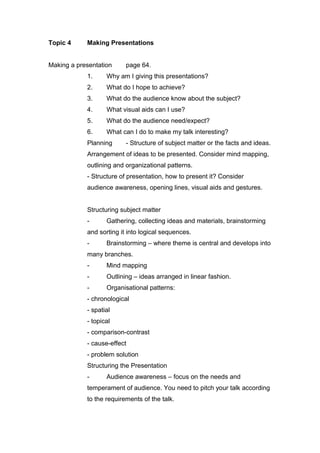 Topic 4 Making Presentations
Making a presentation page 64.
1. Why am I giving this presentations?
2. What do I hope to achieve?
3. What do the audience know about the subject?
4. What visual aids can I use?
5. What do the audience need/expect?
6. What can I do to make my talk interesting?
Planning - Structure of subject matter or the facts and ideas.
Arrangement of ideas to be presented. Consider mind mapping,
outlining and organizational patterns.
- Structure of presentation, how to present it? Consider
audience awareness, opening lines, visual aids and gestures.
Structuring subject matter
- Gathering, collecting ideas and materials, brainstorming
and sorting it into logical sequences.
- Brainstorming – where theme is central and develops into
many branches.
- Mind mapping
- Outlining – ideas arranged in linear fashion.
- Organisational patterns:
- chronological
- spatial
- topical
- comparison-contrast
- cause-effect
- problem solution
Structuring the Presentation
- Audience awareness – focus on the needs and
temperament of audience. You need to pitch your talk according
to the requirements of the talk.
 