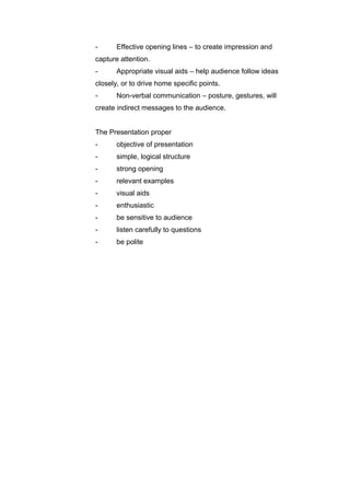 - Effective opening lines – to create impression and
capture attention.
- Appropriate visual aids – help audience follow ideas
closely, or to drive home specific points.
- Non-verbal communication – posture, gestures, will
create indirect messages to the audience.
The Presentation proper
- objective of presentation
- simple, logical structure
- strong opening
- relevant examples
- visual aids
- enthusiastic
- be sensitive to audience
- listen carefully to questions
- be polite
 