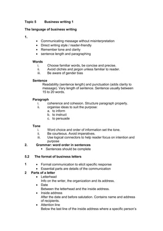 Topic 5 Business writing 1
The language of business writing
1.
• Communicating message without misinterpretation
• Direct writing style / reader-friendly
• Remember tone and clarity
• sentence length and paragraphing
Words
i. Choose familiar words, be concise and precise.
ii. Avoid clichés and jargon unless familiar to reader.
iii. Be aware of gender bias
Sentence
Readability (sentence length) and punctuation (adds clarity to
message). Vary length of sentence. Sentence usually between
15 to 20 words.
Paragraph
i. coherence and cohesion. Structure paragraph properly.
ii. organise ideas to suit the purpose:
a. to inform
b. to instruct
c. to persuade
Tone
i. Word choice and order of information set the tone.
ii. Be courteous. Avoid imperatives.
iii. Use logical connectors to help reader focus on intention and
purpose
2. Grammar: word order in sentences
 Sentences should be complete
5.2 The format of business letters
1 • Formal communication to elicit specific response
• Essential parts are details of the communication
2 Parts of a letter
• Letterhead
Info on the writer, the organization and its address.
• Date
Between the letterhead and the inside address.
• Inside address
After the date and before salutation. Contains name and address
of recipients.
• Attention line
Below the last line of the inside address where a specific person’s
 