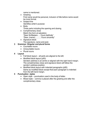 name is mentioned.
• Greeting
First name would be personal, inclusion of title before name would
be more formal.
• Subject line
Identifies writer’s purpose
• Body
Three parts including the opening and closing.
• Complimentary close
Match the form at salutation.
“Dear Sir/Madam…..Yours faithfully”
“Dear..(name)……….Yours sincerely”
• Signature block
The signature, name and post.
3 Grammar: Singular and plural forms
• Countable nouns
• Uncountable nouns
• Plural nouns
4 Layout
• Full block layout – all parts are aligned to the left.
• Modified block layout (p93)
Senders address is at centre or aligned with the right hand margin.
The complimentary close and signature block will follow the
sender’s address position.
• Modified block layout with indented paragraphs (p95)
Same as modified block except that each paragraph is indented
from the left hand margin.
5 Punctuation styles
• Open style – punctuation used in the body of letter.
• Mixed style – comma is placed after the greeting and after the
complimentary close.
 