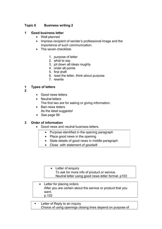Topic 6 Business writing 2
1 Good business letter
• Well planned
• Impress recipient of sender’s professional image and the
importance of such communication.
• The seven checklists
1. purpose of letter
2. what to say
3. jot down all ideas roughly
4. order all points
5. first draft
6. read the letter, think about purpose
7. rewrite
1
2
Types of letters
• Good news letters
• Neutral letters
The first two are for asking or giving information.
• Bad news letters
As the label suggests!
• See page 99
3 Order of information
• Good news and neutral business letters.
• Letter of enquiry
To ask for more info of product or service.
Neutral letter using good news letter format. p103
• Letter for placing orders
After you are certain about the service or product that you
want.
p.102
 Letter of Reply to an inquiry
Choice of using openings closing lines depend on purpose of
• Purpose identified in the opening paragraph
• Place good news in the opening
• State details of good news in middle paragraph
• Close with statement of goodwill
 