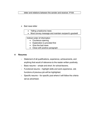 letter and relations between the sender and receiver. P104
• Bad news letter
• Telling unwelcome news
• Must convey message and maintain recipient’s goodwill
Indirect order of information
• Courteous opening
• Explanation is provided first
• Give the bad news
• Close with positive paragraph
4 Resumes
- Statement of all qualifications, experience, achievements, and
anything that would of relevance to the reader written positively.
- Basic resume – simple and short, for school-leavers.
- Functional resume – highlight skills and work experience. Job
functions of previous job will be highlighted.
- Specific resume – for specific post where it will follow the criteria
set as advertised.
 