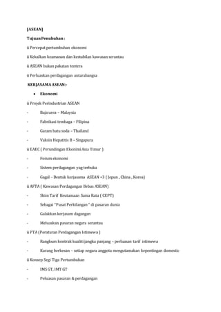[ASEAN]
TujuanPenubuhan:
ü Percepat pertumbuhan ekonomi
ü Kekalkan keamanan dan kestabilan kawasan serantau
ü ASEAN bukan pakatan tentera
ü Perluaskan perdagangan antarabangsa
KERJASAMAASEAN:-
 Ekonomi
ü Projek Perindustrian ASEAN
- Baja urea – Malaysia
- Fabrikasi tembaga – Filipina
- Garam batu soda – Thailand
- Vaksin Hepatitis B – Singapura
ü EAEC ( Perundingan EkonimiAsia Timur )
- Forum ekonomi
- Sistem perdagangan yag terbuka
- Gagal – Bentuk kerjasama ASEAN +3 ( Jepun , China , Korea)
ü AFTA ( Kawasan Perdagangan Bebas ASEAN)
- Skim Tarif Keutamaan Sama Rata ( CEPT)
- Sebagai “Pusat Perkilangan “ di pasaran dunia
- Galakkan kerjasam dagangan
- Meluaskan pasaran negara serantau
ü PTA (Peraturan Perdagangan Istimewa )
- Rangkum kontrak kualiti jangka panjang – perluasan tarif istimewa
- Kurang berkesan – setiap negara anggota mengutamakan kepentingan domestic
ü Konsep Segi Tiga Pertumbuhan
- IMS GT, IMT GT
- Peluasan pasaran & perdagangan
 