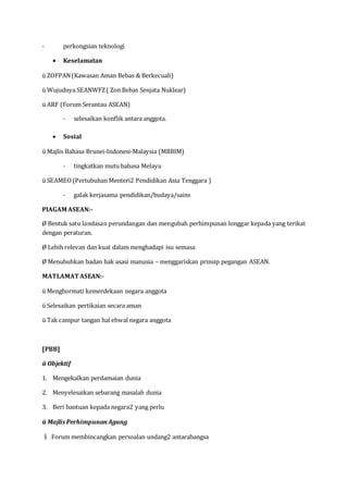 - perkongsian teknologi
 Keselamatan
ü ZOFPAN(Kawasan Aman Bebas & Berkecuali)
ü Wujudnya SEANWFZ( Zon Bebas Senjata Nuklear)
ü ARF (Forum Serantau ASEAN)
- selesaikan konflik antara anggota.
 Sosial
ü Majlis Bahasa Brunei-Indonesi-Malaysia (MBBIM)
- tingkatkan mutu bahasa Melayu
ü SEAMEO(Pertubuhan Menteri2 Pendidikan Asia Tenggara )
- galak kerjasama pendidikan/budaya/sains
PIAGAM ASEAN:-
Ø Bentuk satu landasan perundangan dan mengubah perhimpunan longgar kepada yang terikat
dengan peraturan.
Ø Lebih relevan dan kuat dalam menghadapi isu semasa
Ø Menubuhkan badan hak asasi manusia – menggariskan prinsip pegangan ASEAN.
MATLAMAT ASEAN:-
ü Menghormati kemerdekaan negara anggota
ü Selesaikan pertikaian secara aman
ü Tak campur tangan hal ehwal negara anggota
[PBB]
ü Objektif
1. Mengekalkan perdamaian dunia
2. Menyelesaikan sebarang masalah dunia
3. Beri bantuan kepada negara2 yang perlu
ü Majlis PerhimpunanAgung
§ Forum membincangkan persoalan undang2 antarabangsa
 