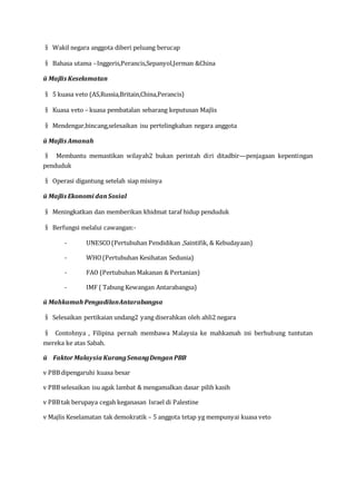 § Wakil negara anggota diberi peluang berucap
§ Bahasa utama –Inggeris,Perancis,Sepanyol,Jerman &China
ü Majlis Keselamatan
§ 5 kuasa veto (AS,Russia,Britain,China,Perancis)
§ Kuasa veto – kuasa pembatalan sebarang keputusan Majlis
§ Mendengar,bincang,selesaikan isu pertelingkahan negara anggota
ü Majlis Amanah
§ Membantu memastikan wilayah2 bukan perintah diri ditadbir—penjagaan kepentingan
penduduk
§ Operasi digantung setelah siap misinya
ü Majlis Ekonomi danSosial
§ Meningkatkan dan memberikan khidmat taraf hidup penduduk
§ Berfungsi melalui cawangan:-
- UNESCO(Pertubuhan Pendidikan ,Saintifik, & Kebudayaan)
- WHO(Pertubuhan Kesihatan Sedunia)
- FAO (Pertubuhan Makanan & Pertanian)
- IMF ( Tabung Kewangan Antarabangsa)
ü Mahkamah PengadilanAntarabangsa
§ Selesaikan pertikaian undang2 yang diserahkan oleh ahli2 negara
§ Contohnya , Filipina pernah membawa Malaysia ke mahkamah ini berhubung tuntutan
mereka ke atas Sabah.
ü FaktorMalaysia KurangSenangDenganPBB
v PBBdipengaruhi kuasa besar
v PBBselesaikan isu agak lambat & mengamalkan dasar pilih kasih
v PBBtak berupaya cegah keganasan Israel di Palestine
v Majlis Keselamatan tak demokratik – 5 anggota tetap yg mempunyai kuasa veto
 
