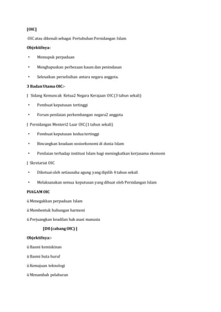 [OIC]
OIC atau dikenali sebagai Pertubuhan Persidangan Islam
Objektifnya:
· Memupuk perpaduan
· Menghapuskan perbezaan kaum dan penindasan
· Selesaikan perselisihan antara negara anggota.
3 BadanUtama OIC:-
J Sidang Kemuncak Ketua2 Negara Kerajaan OIC(3 tahun sekali)
· Pembuat keputusan tertinggi
· Forum penilaian perkembangan negara2 anggota
J Persidangan Menteri2 Luar OIC(1 tahun sekali)
· Pembuat keputusan kedua tertinggi
· Bincangkan keadaan sosioekonomi di dunia Islam
· Penilaian terhadap institusi Islam bagi meningkatkan kerjasama ekonomi
J Skretariat OIC
· Diketuai oleh setiausaha agung yang dipilih 4 tahun sekali
· Melaksanakan semua keputusan yang dibuat oleh Persidangan Islam
PIAGAM OIC
ü Menegakkan perpaduan Islam
ü Membentuk hubungan harmoni
ü Perjuangkan keadilan hak asasi manusia
[D8(cabangOIC) ]
Objektifnya:-
ü Basmi kemiskinan
ü Basmi buta huruf
ü Kemajuan teknologi
ü Menambah pelaburan
 