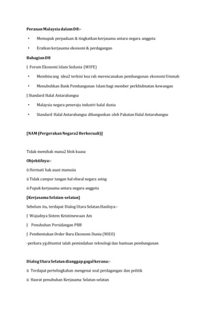 PerananMalaysiadalamD8:-
· Memupuk perpaduan & tingkatkan kerjasama antara negara anggota
· Eratkan kerjasama ekonomi & perdagangan
BahagianD8
J Forum Ekonomi Islam Sedunia (WIFE)
· Membincang idea2 terkini kea rah merencanakan pembangunan ekonomi Ummah
· Menubuhkan Bank Pembangunan Islam bagi member perkhidmatan kewangan
J Standard Halal Antarabangsa
· Malaysia negara peneraju industri halal dunia
· Standard Halal Antarabangsa dibangunkan oleh Pakatan Halal Antarabangsa
[NAM (PergerakanNegara2Berkecuali)]
Tidak memihak mana2 blok kuasa
Objektifnya:-
ü Hormati hak asasi manusia
ü Tidak campur tangan hal ehwal negara asing
ü Pupuk kerjasama antara negara anggota
[KerjasamaSelatan-selatan]
Sebelum itu, terdapat Dialog Utara Selatan.Hasilnya:-
J Wujudnya Sistem Keistimewaan Am
J Penubuhan Persidangan PBB
J Pembentukan Order Baru Ekonomi Dunia (NIEO)
-perkara ygdituntut ialah pemindahan teknologi dan bantuan pembangunan
DialogUtaraSelatandianggapgagal kerana:-
ü Terdapat pertelingkahan mengenai soal perdagangan dan politik
ü Hasrat penubuhan Kerjasama Selatan-selatan
 