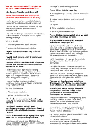 BAB 11 : PROSES PENERBITAN AYAT BM                 Ibu bapa Ali telah meninggal dunia.
DR SEGI TRANSFORMASI GENERATIF
                                                   * ayat diatas dpt diertikan dgn :
11.1 Konsep Transformasi Generatif
                                                   1. Ibu kepada bapa (nenek) Ali telah meninggal
(teori, so payah sket. dah ringkaskan.             dunia.
kalau nak baca lebih buka TD ms 531)
                                                   2. Kedua-dua ibu bapa Ali telah meninggal
: setiap penutur asli dlm sesuatu bahasa dpt       dunia.
mengenali/ membezakan jenis2 binaan ayat
                                                   cth yg lain :
: secara instuisi (gerak hati) penutur asli juga
mengenali sama ada sesuatu ayat itu                1. Ali teringat akan kekasihnya.
gramatis/tidak
                                                   2. Ali teringat oleh kekasihnya.
: hal ini berkaitan dgn kemampuan membentuk
serta memahami bil ayat dlm bahasa yg tak          * ayat di atas mempunyai struktur yg agak
terkira jumlahnya.                                 sama tapi maknanya berbeza.

cth ayat dlm BI :                                  * jika dipasifkan ayat yg k2, menjadi
                                                   Kekasihnya mengingati Ali.
1. colorless green ideas sleep furiously
                                                   : jadi, walaupun kedua2 ayat spt di atas
2. sleep ideas furiously green colorless           kelihatan sama dr segi struktur peringkat
                                                   permukaan, tp pada peringkat yg lebih dasar
*ayat 1 boleh diterima dr segi struktur            &bentuk ayat dalaman, tdpt hubungan gramatis
ayat BI                                            yg berlainan antara bentuk kata sehingga
                                                   mhasilkan makna/erti yg berbeza
*ayat 2 tidak kerana salah dr segi aturan
tatabahasa.                                        : oleh itu, setiap ayat mpunyai 2 peringkat,
                                                   peringkat struktur dalaman & struktur
*namun penutur jati tidak boleh menerima           permukaan
kedua2 ayat di atas kerana tidak memberi
pengertian yg wajar                                : struktur dalaman – biasanya mengandungi
                                                   bentuk ayat dasar/ayat inti yg diperlukan utk
: ini boleh dikaitkan dgn instuisi seorang         membentuk asas makna aya
penutur thadap sesuatu yg disebut struktur
dalaman (struktur yg sifatnya amat dasar &         :struktur pmukaan – biasanya mengalami
mjadi asas kpd pembentukan / penerbitan            perubahan drpd struktur dalaman /bentuk ayat
ayat2 lain yg lebih kompleks)                      yg sebenarnya diucapkan oleh penutur

: memungkinkan penutur memahami                    *konsep ini diperkenalkan oleh Noam
persamaan makna antara 2 ayat. (mengenali          Chomsky (1957). Beliau mengemukakan
ayat2 yg berparafrasa)                             teori tatabahasa transformasi-generatif

cth ayat berparafrasa                              * pemusatan kajian bahasa tletak pd
                                                   pengetahuan penutur asli yg boleh
1. Ali memandu kereta itu.                         membentuk & memahami ayat2
                                                   (kecekapan berbahasa)
2. Kereta itu dipandu oleh Ali.
                                                   : kecekapan berbahasa – mengandungi 1 set
* kedua2 ayat ini mempunyai makna yg               rumus yg sifatnya eksplisit (tepat&jelas) ,
sama, tp mpunyai struktur/aturan kata yg           penutur asli mampu membentuk serta
berbeza                                            memahami berbagai2 ayat dgnnya
* dari segi struktur, kedua2 ayat                  : memahami peringkat struktur dalaman &
membawa penegasan yg berlainan (ayat 1:            struktur permukaan diterbitkan oleh 2 jenis
Ali, ayat 2 : kereta) tapi membawa maksud          hukum / rumus tatabahasa
yg sama
                                                   : 1 – rumus struktur frasa (menerbitkan ayat2
* ayat di atas terdiri drpd ayat pasif & ayat      pd peringkat dalaman)
pasif, dan ini dianggap berparafrasa.
                                                   : 2 – rumus transformasi (berfungsi
: kecekapan berbahasa juga dikaitkan dgn           menukarkan pola/struktur ayat hingga
unsur2 ketaksaan (Kekeliruan dalam penentuan       membawa kpd peringkat struktur permukaan)
makna perkataan). cthnya :
 