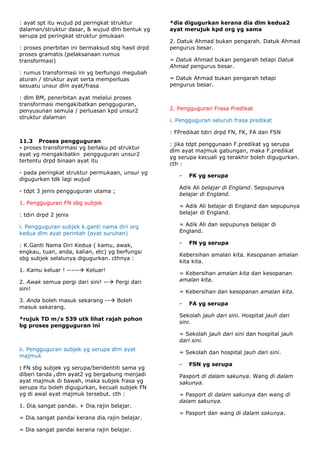 : ayat spt itu wujud pd peringkat struktur        *dia digugurkan kerana dia dlm kedua2
dalaman/struktur dasar, & wujud dlm bentuk yg     ayat merujuk kpd org yg sama
serupa pd peringkat struktur pmukaan
                                                  2. Datuk Ahmad bukan pengarah. Datuk Ahmad
: proses pnerbitan ini bermaksud sbg hasil drpd   pengurus besar.
proses gramatis (pelaksanaan rumus
transformasi)                                     = Datuk Ahmad bukan pengarah tetapi Datuk
                                                  Ahmad pengurus besar.
: rumus transformasi ini yg berfungsi megubah
aturan / struktur ayat serta memperluas           = Datuk Ahmad bukan pengarah tetapi
sesuatu unsur dlm ayat/frasa                      pengurus besar.

: dlm BM, penerbitan ayat melalui proses
transformasi mengakibatkan pengguguran,
penyusunan semula / perluasan kpd unsur2          2. Pengguguran Frasa Predikat
struktur dalaman
                                                  i. Pengguguran seluruh frasa predikat

                                                  : FPredikat tdiri drpd FN, FK, FA dan FSN
11.3 Proses pengguguran
                                                  : jika tdpt penggunaan F.predikat yg serupa
- proses transformasi yg berlaku pd struktur
                                                  dlm ayat majmuk gabungan, maka F.predikat
ayat yg mengakibatkn pengguguran unsur2
                                                  yg serupa kecuali yg terakhir boleh digugurkan.
tertentu drpd binaan ayat itu
                                                  cth :
- pada peringkat struktur permukaan, unsur yg
                                                     -   FK yg serupa
digugurkan tdk lagi wujud
                                                     Adik Ali belajar di England. Sepupunya
- tdpt 3 jenis pengguguran utama ;
                                                     belajar di England.
1. Pengguguran FN sbg subjek
                                                     = Adik Ali belajar di England dan sepupunya
: tdiri drpd 2 jenis                                 belajar di England.

i. Pengguguran subjek k.ganti nama diri org          = Adik Ali dan sepupunya belajar di
kedua dlm ayat perintah (ayat suruhan)               England.

: K.Ganti Nama Diri Kedua ( kamu, awak,              -   FN yg serupa
engkau, tuan, anda, kalian, etc) yg berfungsi
                                                     Kebersihan amalan kita. Kesopanan amalan
sbg subjek selalunya digugurkan. cthnya :
                                                     kita kita.
1. Kamu keluar ! ----- Keluar!
                                                     = Kebersihan amalan kita dan kesopanan
2. Awak semua pergi dari sini! -- Pergi dari        amalan kita.
sini!
                                                     = Kebersihan dan kesopanan amalan kita.
3. Anda boleh masuk sekarang -- Boleh
                                                     -   FA yg serupa
masuk sekarang.
                                                     Sekolah jauh dari sini. Hospital jauh dari
*rujuk TD m/s 539 utk lihat rajah pohon
                                                     sini.
bg proses pengguguran ini
                                                     = Sekolah jauh dari sini dan hospital jauh
                                                     dari sini.
ii. Pengguguran subjek yg serupa dlm ayat
                                                     = Sekolah dan hospital jauh dari sini.
majmuk
                                                     -   FSN yg serupa
: FN sbg subjek yg serupa/beridentiti sama yg
diberi tanda i dlm ayat2 yg bergabung menjadi        Pasport di dalam sakunya. Wang di dalam
ayat majmuk di bawah, maka subjek frasa yg           sakunya.
serupa itu boleh digugurkan, kecuali subjek FN
yg di awal ayat majmuk tersebut. cth :               = Pasport di dalam sakunya dan wang di
                                                     dalam sakunya.
1. Diai sangat pandai. + Diai rajin belajar.
                                                     = Pasport dan wang di dalam sakunya.
= Diai sangat pandai kerana diai rajin belajar.

= Dia sangat pandai kerana rajin belajar.
 