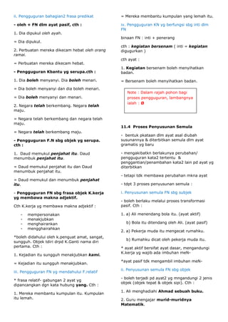 ii. Pengguguran bahagian2 frasa predikat        = Mereka membantu kumpulan yang lemah itu.

- oleh + FN dlm ayat pasif, cth :               iv. Pengguguran KN yg berfungsi sbg inti dlm
                                                FN
1. Dia dipukul oleh ayah.
                                                binaan FN : inti + penerang
= Dia dipukul.
                                                cth : kegiatan bersenam ( inti = kegiatan
2. Perbuatan mereka dikecam hebat oleh orang    digugurkan )
ramai.
                                                cth ayat :
= Perbuatan mereka dikecam hebat.
                                                1. Kegiatan bersenam boleh menyihatkan
- Pengguguran Kbantu yg serupa.cth :            badan.

1. Dia boleh menyanyi. Dia boleh menari.        = Bersenam boleh menyihatkan badan.

= Dia boleh menyanyi dan dia boleh menari.
                                                   Note : Dalam rajah pohon bagi
= Dia boleh menyanyi dan menari.                   proses pengguguran, lambangnya
                                                   ialah : Ø
2. Negara telah berkembang. Negara telah
maju.

= Negara telah berkembang dan negara telah
maju.
                                                11.4 Proses Penyusunan Semula
= Negara telah berkembang maju.
                                                - bentuk pkataan dlm ayat asal diubah
- Pengguguran F.N sbg objek yg serupa.          susunannya & diterbitkan semula dlm ayat
cth :                                           gramatis yg baru

1. Daud memukul penjahat itu. Daud              - mengakibatkn berlakunya perubahan/
menumbuk penjahat itu.                          pengguguran kata2 tertentu &
                                                penggantian/penambahan kata2 lain pd ayat yg
= Daud memukul penjahat itu dan Daud            diterbitkan
menumbuk penjahat itu.
                                                - tetapi tdk membawa perubahan mkna ayat
= Daud memukul dan menumbuk penjahat
itu.                                            - tdpt 3 proses penyusunan semula :

- Pengguguran FN sbg frasa objek K.kerja        i. Penyusunan semula FN sbg subjek
yg membawa makna adjektif.
                                                - boleh berlaku melalui proses transformasi
Cth K.kerja yg membawa makna adjektif :         pasif. Cth :

   -   mempersonakan                            1. a) Ali menendang bola itu. (ayat aktif)
   -   menakjubkan
   -   menghairankan                              b) Bola itu ditendang oleh Ali. (ayat pasif)
   -   mengghairahkan
                                                2. a) Pekerja muda itu mengecat rumahku.
*boleh didahului oleh k.penguat amat, sangat,
                                                  b) Rumahku dicat oleh pekerja muda itu.
sungguh. Objek tdiri drpd K.Ganti nama diri
pertama. Cth :                                  * ayat aktif bersifat ayat dasar, mengandungi
                                                K.kerja yg wajib ada imbuhan meN-
1. Kejadian itu sungguh menakjubkan kami.
                                                *ayat pasif tdk mengambil imbuhan meN-
= Kejadian itu sungguh menakjubkan.
                                                ii. Penyusunan semula FN sbg objek
iii. Pengguguran FN yg mendahului F.relatif
                                                - boleh terjadi pd ayat2 yg mngandungi 2 jenis
* frasa relatif- gabungan 2 ayat yg
                                                objek (objek tepat & objek sipi). Cth :
dipancangkan dgn kata hubung yang. Cth :
                                                1. Ali menghadiahi Ahmad sebuah buku.
1. Mereka membantu kumpulan itu. Kumpulan
itu lemah.                                      2. Guru mengajar murid-muridnya
                                                Matematik.
 
