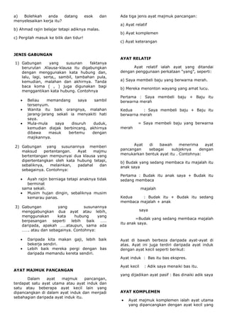 a)  Bolehkah    anda     datang         esok   dan   Ada tiga jenis ayat majmuk pancangan:
menyelesaikan kerja itu?
                                                     a) Ayat relatif
b) Ahmad rajin belajar tetapi adiknya malas.
                                                     b) Ayat komplemen
c) Pergilah masuk ke bilik dan tidur!
                                                     c) Ayat keterangan


JENIS GABUNGAN
                                                     AYAT RELATIF
1) Gabungan       yang    susunan    faktanya
   berurutan .Klausa-klausa itu digabungkan                Ayat relatif ialah ayat yang ditandai
   dengan menggunakan kata hubung dan,               dengan penggunaan perkataan “yang”, seperti:
   lalu, lagi, serta,, sambil, tambahan pula,
   kemudian, malahan dan akhirnya. Tanda             a) Saya membeli baju yang berwarna merah.
   baca koma ( , ) juga digunakan bagi
                                                     b) Mereka menonton wayang yang amat lucu.
   menggantikan kata hubung. Contohnya
                                                     Pertama : Saya membeli baju + Baju itu
       Beliau    memandang      saya  sambil         berwarna merah
       tersenyum.
       Wanita itu baik orangnya, malahan             Kedua     : Saya membeli baju + Baju itu
       jarang-jarang sekali ia menyakiti hati        berwarna merah
       saya.
       Mula-mula    saya     disuruh  duduk,                   = Saya membeli baju yang berwarna
       kemudian diajak berbincang, akhirnya          merah
       dibawa     masuk    bertemu   dengan
       majikannya.
                                                           Ayat   di   bawah      menerima    ayat
2) Gabungan yang susunannya memberi
                                                     pancangan    sebagai    subjeknya     dengan
   maksud      pertentangan. Ayat    majmu
                                                     menukarkan bentuk ayat itu . Contohnya:
   bertentangan mempunyai dua klausa yang
   dipertentangkan oleh kata hubung tetapi,          b) Budak yang sedang membaca itu majalah itu
   sebaliknya,    melainkan, padahal   dan           anak saya
   sebagainya. Contohnya:
                                                     Pertama : Budak itu anak saya + Budak itu
      Ayah rajin berniaga tetapi anaknya tidak       sedang membaca
      berminat
    sama sekali.                                                  majalah
      Musim hujan dingin, sebaliknya musim
      kemarau panas.                                 Kedua    : Budak itu + Budak itu sedang
                                                     membaca majalah + anak
3) Gabungan          yang        susunannya
   menggabungkan dua ayat atau lebih,                             saya
   menggunakan      kata     hubung    yang
                                                             =Budak yang sedang membaca majalah
   berpasangan    seperti  lebih  baik  ……
                                                     itu anak saya.
   daripada, apakah ……ataupun, sama ada
   ……. atau dan sebagainya. Contohnya:

       Daripada kita makan gaji, lebih baik          Ayat di bawah berbeza daripada ayat-ayat di
       bekerja sendiri.                              atas. Ayat ini juga terdiri daripada ayat induk
       Lebih baik mereka pergi dengan bas            dengan ayat kecil seperti berikut:
       daripada memandu kereta sendiri.
                                                     Ayat induk : Bas itu bas ekspres.

                                                     Ayat kecil     : Adik saya menaiki bas itu.
AYAT MAJMUK PANCANGAN
                                                     yang dijadikan ayat pasif : Bas dinaiki adik saya
       Dalam    ayat   majmuk       pancangan,
terdapat satu ayat utama atau ayat induk dan
satu atau beberapa ayat kecil lain yang
dipancangkan di dalam ayat induk dan menjadi         AYAT KOMPLEMEN
sebahagian daripada ayat induk itu.
                                                         Ayat majmuk komplemen ialah ayat utama
                                                         yang dipancangkan dengan ayat kecil yang
 