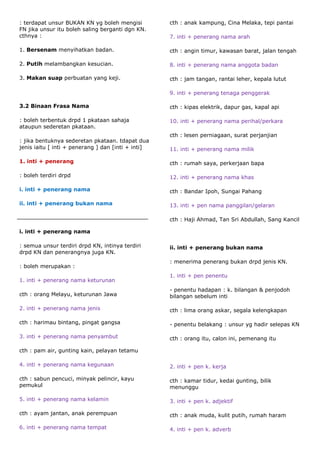 : terdapat unsur BUKAN KN yg boleh mengisi          cth : anak kampung, Cina Melaka, tepi pantai
FN jika unsur itu boleh saling berganti dgn KN.
cthnya :                                            7. inti + penerang nama arah

1. Bersenam menyihatkan badan.                      cth : angin timur, kawasan barat, jalan tengah

2. Putih melambangkan kesucian.                     8. inti + penerang nama anggota badan

3. Makan suap perbuatan yang keji.                  cth : jam tangan, rantai leher, kepala lutut

                                                    9. inti + penerang tenaga penggerak

3.2 Binaan Frasa Nama                               cth : kipas elektrik, dapur gas, kapal api

: boleh terbentuk drpd 1 pkataan sahaja             10. inti + penerang nama perihal/perkara
ataupun sederetan pkataan.
                                                    cth : lesen perniagaan, surat perjanjian
: jika bentuknya sederetan pkataan. tdapat dua
jenis iaitu [ inti + penerang ] dan [inti + inti]   11. inti + penerang nama milik

1. inti + penerang                                  cth : rumah saya, perkerjaan bapa

: boleh terdiri drpd                                12. inti + penerang nama khas

i. inti + penerang nama                             cth : Bandar Ipoh, Sungai Pahang

ii. inti + penerang bukan nama                      13. inti + pen nama panggilan/gelaran

                                                    cth : Haji Ahmad, Tan Sri Abdullah, Sang Kancil

i. inti + penerang nama

: semua unsur terdiri drpd KN, intinya terdiri      ii. inti + penerang bukan nama
drpd KN dan penerangnya juga KN.
                                                    : menerima penerang bukan drpd jenis KN.
: boleh merupakan :
                                                    1. inti + pen penentu
1. inti + penerang nama keturunan
                                                    - penentu hadapan : k. bilangan & penjodoh
cth : orang Melayu, keturunan Jawa                  bilangan sebelum inti

2. inti + penerang nama jenis                       cth : lima orang askar, segala kelengkapan

cth : harimau bintang, pingat gangsa                - penentu belakang : unsur yg hadir selepas KN

3. inti + penerang nama penyambut                   cth : orang itu, calon ini, pemenang itu

cth : pam air, gunting kain, pelayan tetamu

4. inti + penerang nama kegunaan                    2. inti + pen k. kerja

cth : sabun pencuci, minyak pelincir, kayu          cth : kamar tidur, kedai gunting, bilik
pemukul                                             menunggu

5. inti + penerang nama kelamin                     3. inti + pen k. adjektif

cth : ayam jantan, anak perempuan                   cth : anak muda, kulit putih, rumah haram

6. inti + penerang nama tempat                      4. inti + pen k. adverb
 