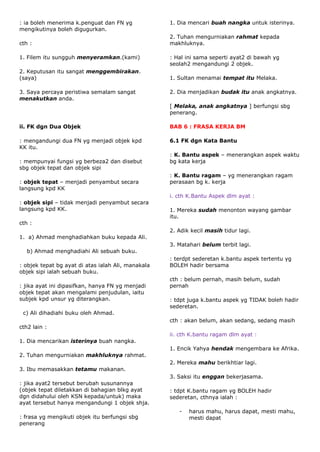 : ia boleh menerima k.penguat dan FN yg             1. Dia mencari buah nangka untuk isterinya.
mengikutinya boleh digugurkan.
                                                    2. Tuhan mengurniakan rahmat kepada
cth :                                               makhluknya.

1. Filem itu sungguh menyeramkan.(kami)             : Hal ini sama seperti ayat2 di bawah yg
                                                    seolah2 mengandungi 2 objek.
2. Keputusan itu sangat menggembirakan.
(saya)                                              1. Sultan menamai tempat itu Melaka.

3. Saya percaya peristiwa semalam sangat            2. Dia menjadikan budak itu anak angkatnya.
menakutkan anda.
                                                    [ Melaka, anak angkatnya ] berfungsi sbg
                                                    penerang.

ii. FK dgn Dua Objek                                BAB 6 : FRASA KERJA BM

: mengandungi dua FN yg menjadi objek kpd           6.1 FK dgn Kata Bantu
KK itu.
                                                    : K. Bantu aspek – menerangkan aspek waktu
: mempunyai fungsi yg berbeza2 dan disebut          bg kata kerja
sbg objek tepat dan objek sipi
                                                    : K. Bantu ragam – yg menerangkan ragam
: objek tepat – menjadi penyambut secara            perasaan bg k. kerja
langsung kpd KK
                                                    i. cth K.Bantu Aspek dlm ayat :
: objek sipi – tidak menjadi penyambut secara
langsung kpd KK.                                    1. Mereka sudah menonton wayang gambar
                                                    itu.
cth :
                                                    2. Adik kecil masih tidur lagi.
1. a) Ahmad menghadiahkan buku kepada Ali.
                                                    3. Matahari belum terbit lagi.
  b) Ahmad menghadiahi Ali sebuah buku.
                                                    : terdpt sederetan k.bantu aspek tertentu yg
: objek tepat bg ayat di atas ialah Ali, manakala   BOLEH hadir bersama
objek sipi ialah sebuah buku.
                                                    cth : belum pernah, masih belum, sudah
: jika ayat ini dipasifkan, hanya FN yg menjadi     pernah
objek tepat akan mengalami penjudulan, iaitu
subjek kpd unsur yg diterangkan.                    : tdpt juga k.bantu aspek yg TIDAK boleh hadir
                                                    sederetan.
 c) Ali dihadiahi buku oleh Ahmad.
                                                    cth : akan belum, akan sedang, sedang masih
cth2 lain :
                                                    ii. cth K.bantu ragam dlm ayat :
1. Dia mencarikan isterinya buah nangka.
                                                    1. Encik Yahya hendak mengembara ke Afrika.
2. Tuhan mengurniakan makhluknya rahmat.
                                                    2. Mereka mahu berikhtiar lagi.
3. Ibu memasakkan tetamu makanan.
                                                    3. Saksi itu enggan bekerjasama.
: jika ayat2 tersebut berubah susunannya
(objek tepat diletakkan di bahagian blkg ayat       : tdpt K.bantu ragam yg BOLEH hadir
dgn didahului oleh KSN kepada/untuk) maka           sederetan, cthnya ialah :
ayat tersebut hanya mengandungi 1 objek shja.
                                                       -   harus mahu, harus dapat, mesti mahu,
: frasa yg mengikuti objek itu berfungsi sbg               mesti dapat
penerang
 