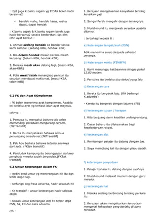 : tdpt juga K.bantu ragam yg TIDAK boleh hadir    1. Kerajaan mengeluarkan kenyataan tentang
bersama2                                          kenaikan gaji.

   -    hendak mahu, hendak harus, mahu           2. Sungai Perak mengalir dengan tenangnya.
        dapat, dapat hendak
                                                  3. Murid-murid itu menjawab serentak apabila
: K.bantu aspek & K.bantu ragam boleh juga        ditanya.
hadir bersama2 secara berderetan. spt dlm
cthn ayat berikut :                               : terbahagi kepada 8 :

1. Ahmad sedang hendak ke Bandar ketika           a) Keterangan tempat/arah (FSN)
kami sampai. (sedang-KBA, hendak-KBR)
                                                  Adik menerima surat daripada sahabat
2. Dia belum hendak makan kerana masih            penanya.
kenyang. (belum-KBA, hendak-KBR)
                                                  b) Keterangan waktu (FSN&FN)
3. Mereka mesti akan datang lagi. (mesti-KBA,
akan-KBR)                                         1. Kami menunggu ketibaannya hingga pukul
                                                  12.00 malam.
4. Polis mesti telah menangkap pencuri itu
sesudah mendapat maklumat. (mesti-KBA,            2. Peristiwa itu berlaku dua dekad yang lalu.
telah-KBR)
                                                  c) Keterangan cara

                                                  1. Kereta itu bergerak laju. (KA berfungsi
6.2 FK dgn Ayat KOmplemen                         K.adverba)

: FK boleh menerima ayat komplemen. Apabila       - Kereta itu bergerak dengan lajunya (FS)
ini berlaku ayat yg terhasil ialah ayat majmuk.
                                                  d) keterangan tujuan / harapan
cthnya :
                                                  1. Kita berjuang demi keadilan undang-undang.
1. Pemuda itu mengakui bahawa dia telah
memenangi peraduan mengarang cerpen.
                                                  2. Dasar baharu itu dilaksanakan bagi
(FKTransitif)
                                                  kesejahteraan rakyat.

2. Berita itu menyatakan bahawa semua
                                                  e) keterangan alat
penumpang terselamat.(FKTransitif)
                                                  1. Rombongan pelajar itu datang dengan bas.
3. Pak Abu berkata bahawa tetamu anaknya
dari kota. (FKtak transitif)
                                                  2. Saya memotong tali itu dengan pisau belati.
4. Penduduk kampung itu beranggapan bahawa
penghulu mereka sudah berpindah.(FKTak
transitif)
                                                  f) keterangan penyertaan
6.3 Unsur Keterangan dalam FK
                                                  1. Pelajar baharu itu datang dengan ayahnya.
: terdiri drpd unsur yg menerangkan KK itu dgn
lebih lanjut lagi.                                2. Murid-murid melawat muzium dengan guru
                                                  mereka.
: berfungsi sbg frasa adverba, hadir sesudah KK
                                                  g) keterangan hal
: KK transitif – unsur keterangan hadir selepas
objek                                             1. Mereka sedang berbincang tentang perkara
                                                  itu.
: binaan unsur keterangan dlm FK terdiri drpd
FSN, FA, FN dan kata adverba.                     2. Kerajaan akan mengeluarkan kenyataan
                                                  mengenai kekecohan yang berlaku di bank
cth :                                             tersebut.
 