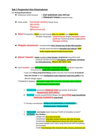 Bab 1 Pengenalan Ilmu Ketamadunan
1.1 Konsep Ketamadunan
 Kefahaman istilah tamadun: 1. Elak salahfaham atau keliruan
2. Memahami intipati daripada konsep
 Istilah-istilah: -Pandangan semesta/ hidup/ dunia
-Worldview
-Tasawwur
-Weltanschauung
 Plato (The Republic): POLIS [merujuk kepada kota atau bandar atau negara kota]
*Konteks masyarakat = tahap kemajuan dengan kewujudan sistem
politik dan institusinya dalam rangka jalinan
hubungan sosialnya
 Pengajian Ketamdunan = membicarakan teori, konsep asas citi dan sifat tamadun
samada secara konseptual teoretikal atau abstrak, tidak
terikat kepada batasan/waktu/masa/zaman
 Sejarah Tamadun = kajian mengenai masa lampau, pengalaman yang dilalui oleh
sesebuah tamadun termasuk pencapaian, jatuhbangun, kemajuan
dan kemundurannya, dibatasi oleh faktor masa
 Takrif Tamadun = taraf pencapaian kemajuan rohani dan jasmani sesebuah masyarakat
khususnya dari sudut ilmu pengetahuan dan fizikal
*suatu cara hidup yang berkembang apabila manusia mula menetap di sesebuah
kota atau bandar di mana terdapatnya suatu organisasi sosial atau politik yang
dikenali sebagai negara
**PERSPEKTIF SEMASA = pencapaian tinggi dalam sains dan teknologi seperti yang kini
menonjol dalam tamadun Barat
1. MADDANA: perbuatan membuka kota atau bandar & perbuatan
memperhalus budi pekerti
2. MADANI: sesuatu yang berkaitan dengan satu cara hidup yang menzahirkan
kehalusan budipekerti yang terpuji
!!! Tamadun menekankan: PERBUATAN MEMPERHALUS BUDIPEKERTI &
PEMBANGUNAN PERBANDARAN
3. TAMADUN: Jurji Zaydan dalam bukunya “Tarikh al-Tamaddun al-Islami”
4. UMRAN: Ibnu Khaldun
-sebagai satu ilmu yang tersendiri
-menjelaskan hubungan sesama manusia, alam dan Pencipta
-menjelaskan hakikat bagaimana manusia dan alam perlu tunduk
dan patuh kepada suatu hukum yang ditentukan oleh Penciptanya
(sunnatullah)
-model keseimbangan dlm memenuhi tabii manusia, jasmaniah dan
 