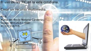 El uso de las TIC en la vida cotidiana.
Crear un recurso multimedia.
AI-6.
María del Rocío Notario Cárdenas.
Grupo: M1C2G51-088-
ID:231338759.
 