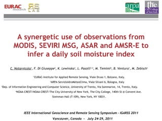 A synergetic use of observations from MODIS, SEVIRI MSG, ASAR and AMSR-E to infer a daily soil moisture index C. Notarnicola 1 , F. Di Giuseppe 2 , K. Lewinska 1 , L. Pasolli 1,3 , M. Temimi 4 , B. Ventura 1 ,  M. Zebisch 1 1   EURAC-Institute for Applied Remote Sensing, Viale Druso 1, Bolzano, Italy. 2 ARPA-ServizioIdroMeteoClima, Viale Silvani 6, Bologna, Italy   3 Dep. of Information Engineering and Computer Science, University of Trento,  Via Sommarive, 14, Trento, Italy.  4 NOAA-CREST/NOAA-CREST/The City University of New York, The City College, 140th St @ Convent Ave.  Steinman Hall (T-109), New York, NY 10031. IEEE International Geoscience and Remote Sensing Symposium - IGARSS 2011  Vancouver, Canada  -  July 24-29, 2011 