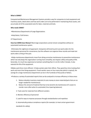 What is CMMS?

Computerized Maintenance Management Systems provide a way for companies to track equipment and
inventory assets, detail when and how work orders are to be performed in maintaining those assets, and
accumulate all of the associated costs for labor, materials and tools.

Who needs CMMS?

•Maintenance Departments of Large Organizations

•Help Desks / Call Centers

•IT Departments

How Can CMMS Save Money? Most large corporations cannot remain competitive without an
automated maintenance system.

•Eliminates the nightmare of paperwork. Companies still tend to print out work orders for the
maintenance personnel for convenience, but the software can organize these records and make lost
work orders a thing of the past.

•Helps maintenance departments move from doing corrective maintenance to preventive maintenance
which not only keeps the organization running more smoothly, but impacts safety and quality of life.
Generally, it is much less expensive to maintain something than it is to fix it after it breaks. It also
extends the life of the equipment.

•Makes work force more efficient. It helps workers plan their efforts. They spend less time tracking their
work and more time fixing equipment. If each worker saves an hour every day (which is typical), the
savings for a large maintenance department can be in the hundreds of thousands of dollars.

•Produces a variety of automated reports that can be analyzed to increase efficiency in these areas:

        1. Reduce obsolete inventory materials (it costs money to store materials/parts that are no
           longer needed for maintenance)
        2. Reduce the amount of material that has to be stored to do maintenance (it’s easier to
           reorder more often when its automated, thus lowering balances)

        3. Track costs for materials from different vendors

        4. Monitor efficiency of personnel

        5. Look for ways to improve processes through standardization and repetition

        6. Automatically produce compliance reports (for example, to meet certain government

        standards for safety)
 