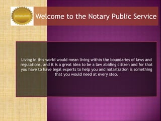Welcome to the Notary Public Service
Living in this world would mean living within the boundaries of laws and
regulations, and it is a great idea to be a law abiding citizen and for that
you have to have legal experts to help you and notarization is something
that you would need at every step.
 