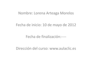 Nombre: Lorena Arteaga Morelos

Fecha de inicio: 10 de mayo de 2012

     Fecha de finalización:----

Dirección del curso: www.aulaclic.es
 