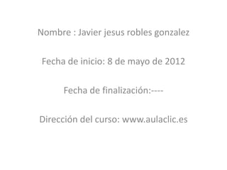Nombre : Javier jesus robles gonzalez

 Fecha de inicio: 8 de mayo de 2012

      Fecha de finalización:----

Dirección del curso: www.aulaclic.es
 