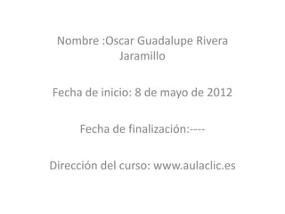 Nombre :Oscar Guadalupe Rivera
           Jaramillo

Fecha de inicio: 8 de mayo de 2012

     Fecha de finalización:----

Dirección del curso: www.aulaclic.es
 