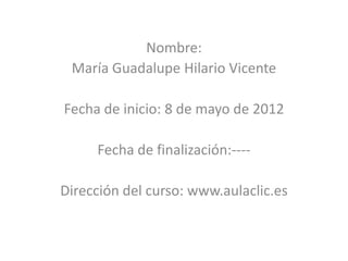 Nombre:
 María Guadalupe Hilario Vicente

Fecha de inicio: 8 de mayo de 2012

     Fecha de finalización:----

Dirección del curso: www.aulaclic.es
 