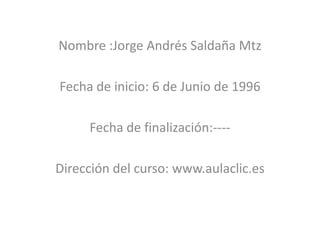 Nombre :Jorge Andrés Saldaña Mtz

Fecha de inicio: 6 de Junio de 1996

     Fecha de finalización:----

Dirección del curso: www.aulaclic.es
 