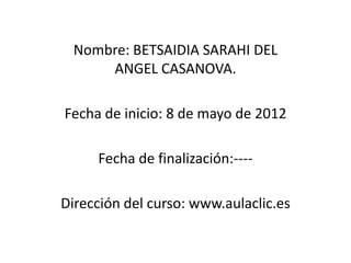 Nombre: BETSAIDIA SARAHI DEL
     ANGEL CASANOVA.

Fecha de inicio: 8 de mayo de 2012

     Fecha de finalización:----

Dirección del curso: www.aulaclic.es
 