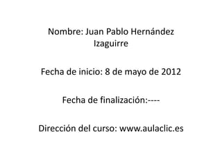 Nombre: Juan Pablo Hernández
            Izaguirre

Fecha de inicio: 8 de mayo de 2012

     Fecha de finalización:----

Dirección del curso: www.aulaclic.es
 