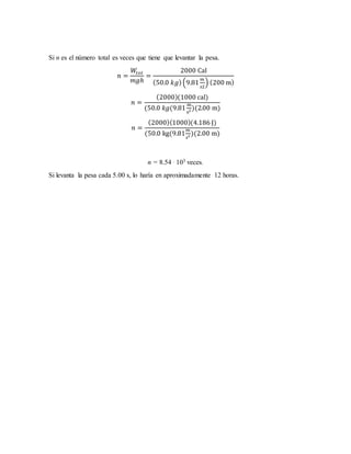 Si n es el número total es veces que tiene que levantar la pesa.
𝑛 =
𝑊𝑡𝑜𝑡
𝑚𝑔ℎ
=
2000 Cal
(50.0 𝑘𝑔)(9.81
𝑚
𝑠2
) (200 m)
𝑛 =
(2000)(1000 cal)
(50.0 𝑘𝑔(9.81
m
s2 )(2.00 m)
𝑛 =
(2000)(1000)(4.186 J)
(50.0 kg(9.81
𝑚
𝑠2 )(2.00 m)
n = 8.54 . 103 veces.
Si levanta la pesa cada 5.00 s, lo haría en aproximadamente 12 horas.
 